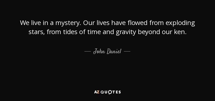 We live in a mystery. Our lives have flowed from exploding stars, from tides of time and gravity beyond our ken. - John Daniel