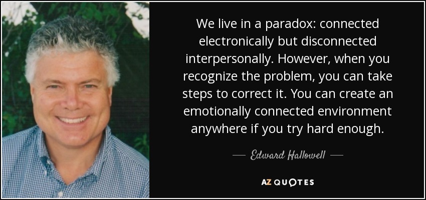 We live in a paradox: connected electronically but disconnected interpersonally. However, when you recognize the problem, you can take steps to correct it. You can create an emotionally connected environment anywhere if you try hard enough. - Edward Hallowell