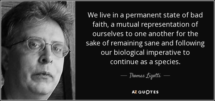 We live in a permanent state of bad faith, a mutual representation of ourselves to one another for the sake of remaining sane and following our biological imperative to continue as a species. - Thomas Ligotti
