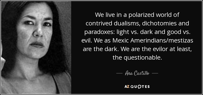 We live in a polarized world of contrived dualisms, dichotomies and paradoxes: light vs. dark and good vs. evil. We as Mexic Amerindians/mestizas are the dark. We are the evilor at least, the questionable. - Ana Castillo