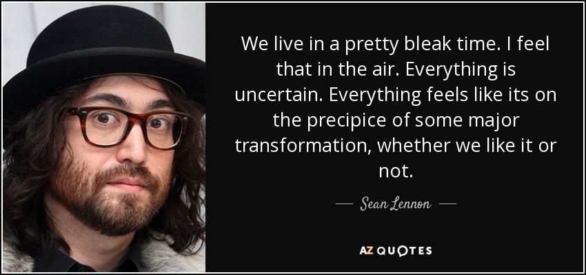 We live in a pretty bleak time. I feel that in the air. Everything is uncertain. Everything feels like its on the precipice of some major transformation, whether we like it or not. - Sean Lennon
