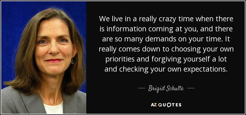 We live in a really crazy time when there is information coming at you, and there are so many demands on your time. It really comes down to choosing your own priorities and forgiving yourself a lot and checking your own expectations. - Brigid Schulte