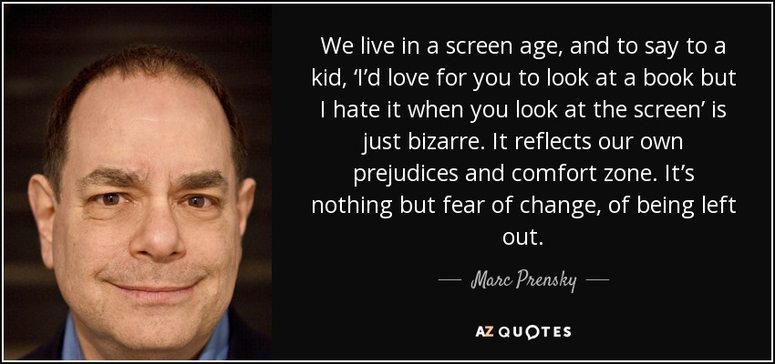 We live in a screen age, and to say to a kid, ‘I’d love for you to look at a book but I hate it when you look at the screen’ is just bizarre. It reflects our own prejudices and comfort zone. It’s nothing but fear of change, of being left out. - Marc Prensky