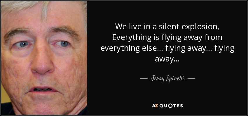 We live in a silent explosion, Everything is flying away from everything else... flying away... flying away... - Jerry Spinelli
