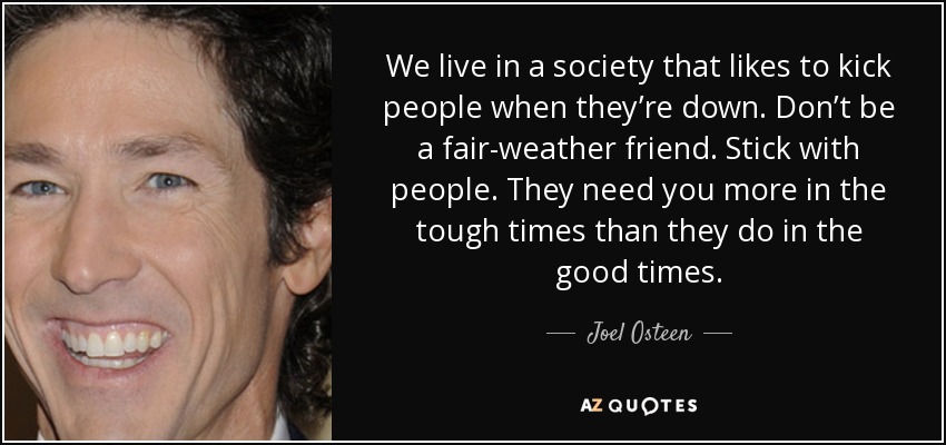 We live in a society that likes to kick people when they’re down. Don’t be a fair-weather friend. Stick with people. They need you more in the tough times than they do in the good times. - Joel Osteen