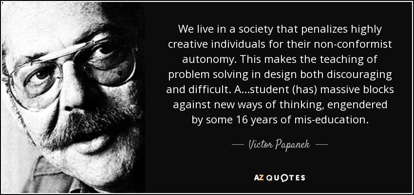 We live in a society that penalizes highly creative individuals for their non-conformist autonomy. This makes the teaching of problem solving in design both discouraging and difficult. A...student (has) massive blocks against new ways of thinking, engendered by some 16 years of mis-education. - Victor Papanek