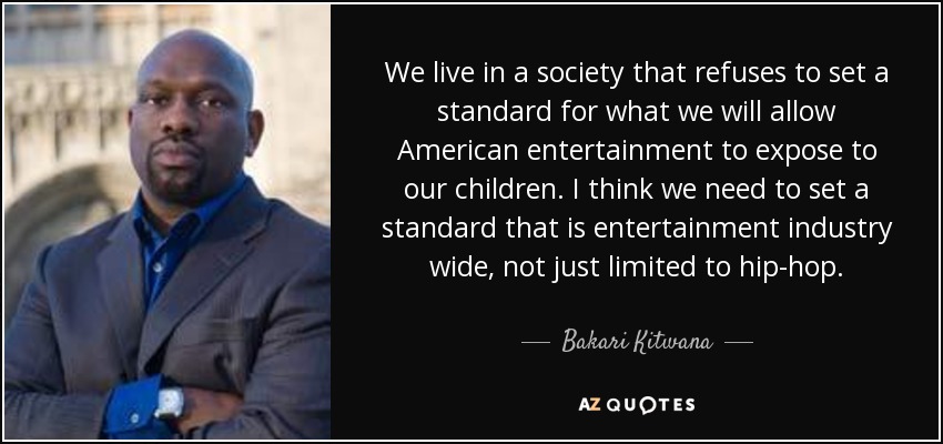 We live in a society that refuses to set a standard for what we will allow American entertainment to expose to our children. I think we need to set a standard that is entertainment industry wide, not just limited to hip-hop. - Bakari Kitwana