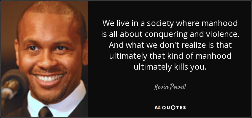 We live in a society where manhood is all about conquering and violence. And what we don't realize is that ultimately that kind of manhood ultimately kills you. - Kevin Powell