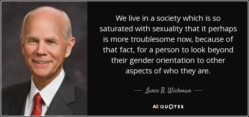 We live in a society which is so saturated with sexuality that it perhaps is more troublesome now, because of that fact, for a person to look beyond their gender orientation to other aspects of who they are. - Lance B. Wickman