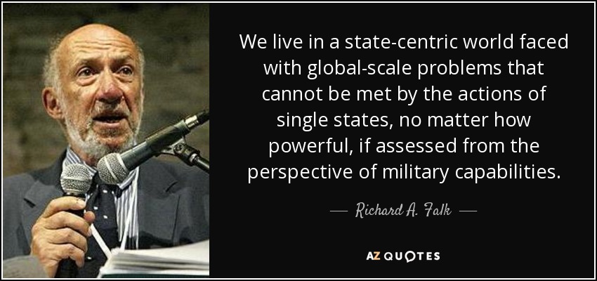 We live in a state-centric world faced with global-scale problems that cannot be met by the actions of single states, no matter how powerful, if assessed from the perspective of military capabilities. - Richard A. Falk