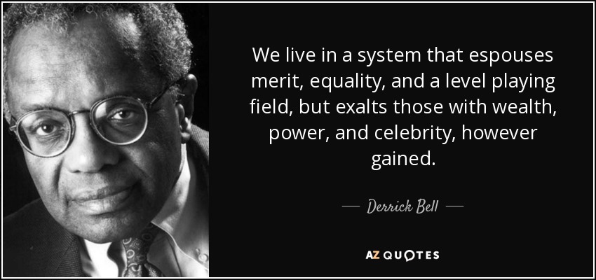 We live in a system that espouses merit, equality, and a level playing field, but exalts those with wealth, power, and celebrity, however gained. - Derrick Bell