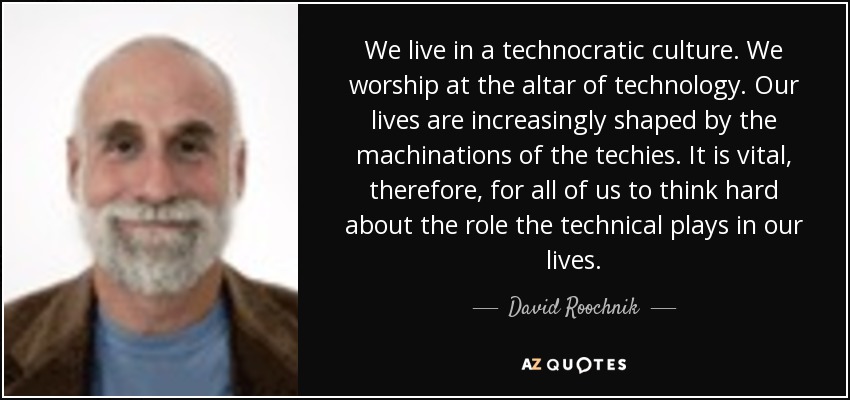 We live in a technocratic culture. We worship at the altar of technology. Our lives are increasingly shaped by the machinations of the techies. It is vital, therefore, for all of us to think hard about the role the technical plays in our lives. - David Roochnik