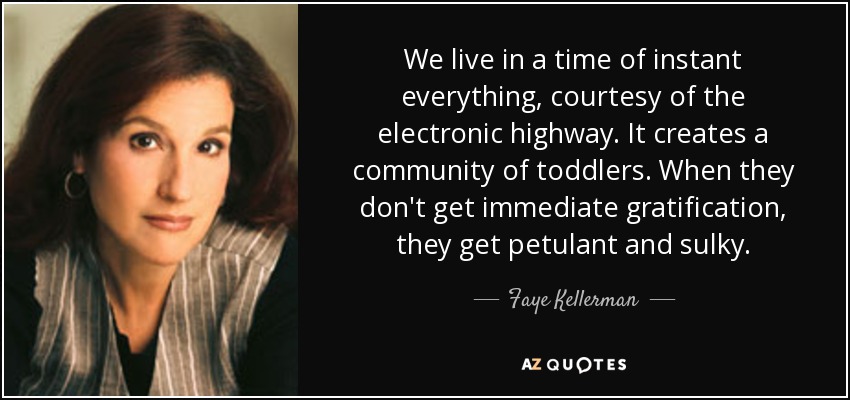 We live in a time of instant everything, courtesy of the electronic highway. It creates a community of toddlers. When they don't get immediate gratification, they get petulant and sulky. - Faye Kellerman