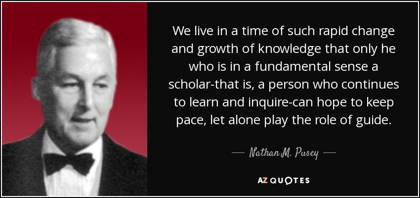 We live in a time of such rapid change and growth of knowledge that only he who is in a fundamental sense a scholar-that is, a person who continues to learn and inquire-can hope to keep pace, let alone play the role of guide. - Nathan M. Pusey