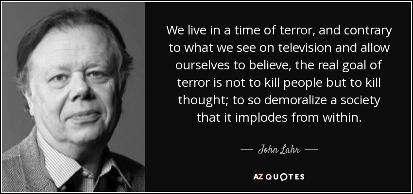 We live in a time of terror, and contrary to what we see on television and allow ourselves to believe, the real goal of terror is not to kill people but to kill thought; to so demoralize a society that it implodes from within. - John Lahr