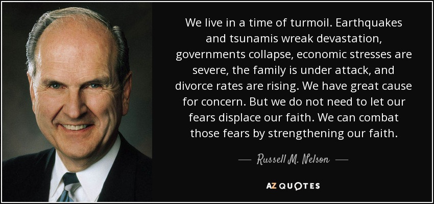 We live in a time of turmoil. Earthquakes and tsunamis wreak devastation, governments collapse, economic stresses are severe, the family is under attack, and divorce rates are rising. We have great cause for concern. But we do not need to let our fears displace our faith. We can combat those fears by strengthening our faith. - Russell M. Nelson