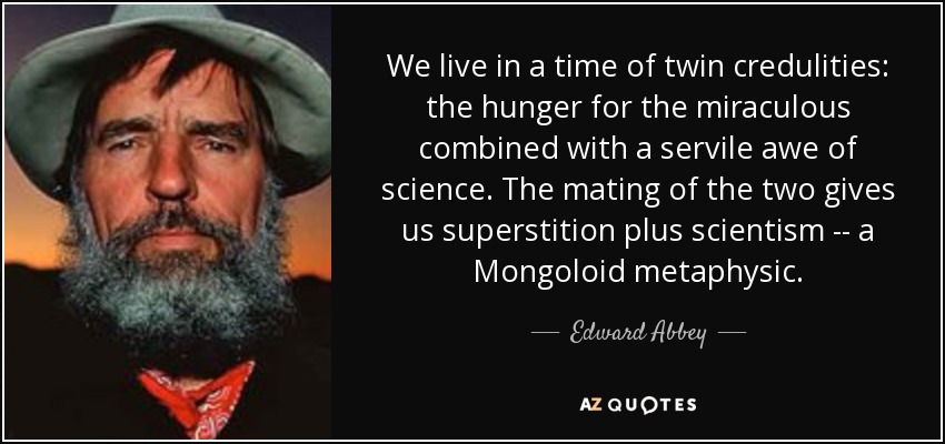 We live in a time of twin credulities: the hunger for the miraculous combined with a servile awe of science. The mating of the two gives us superstition plus scientism -- a Mongoloid metaphysic. - Edward Abbey
