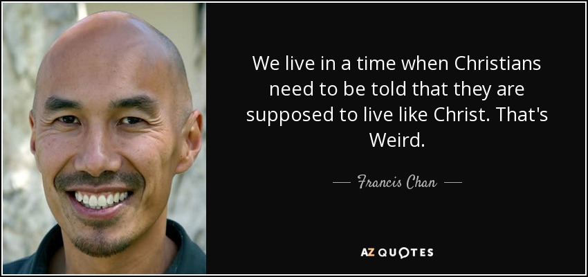 We live in a time when Christians need to be told that they are supposed to live like Christ. That's Weird. - Francis Chan