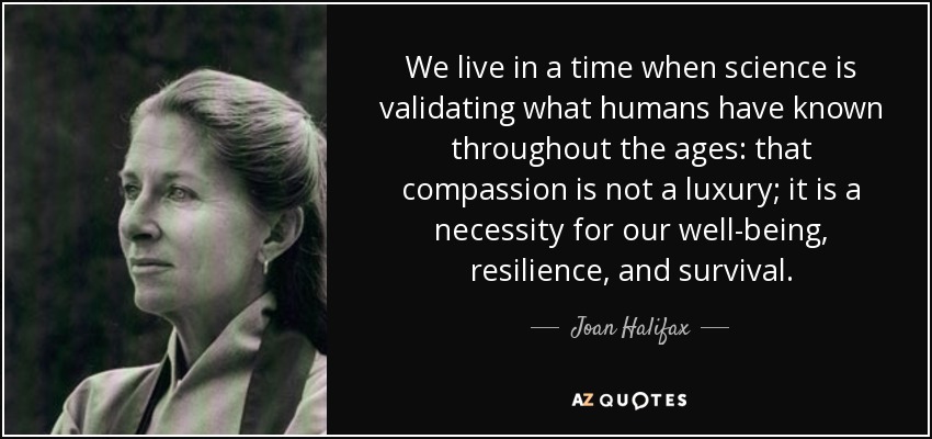 We live in a time when science is validating what humans have known throughout the ages: that compassion is not a luxury; it is a necessity for our well-being, resilience, and survival. - Joan Halifax