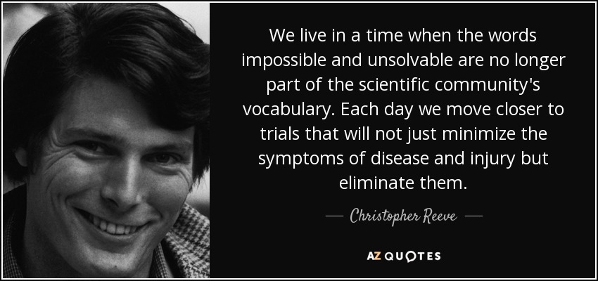 We live in a time when the words impossible and unsolvable are no longer part of the scientific community's vocabulary. Each day we move closer to trials that will not just minimize the symptoms of disease and injury but eliminate them. - Christopher Reeve