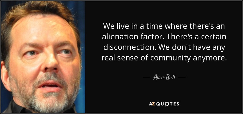 We live in a time where there's an alienation factor. There's a certain disconnection. We don't have any real sense of community anymore. - Alan Ball