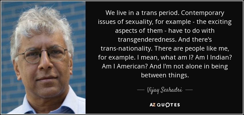 We live in a trans period. Contemporary issues of sexuality, for example - the exciting aspects of them - have to do with transgenderedness. And there's trans-nationality. There are people like me, for example. I mean, what am I? Am I Indian? Am I American? And I'm not alone in being between things. - Vijay Seshadri