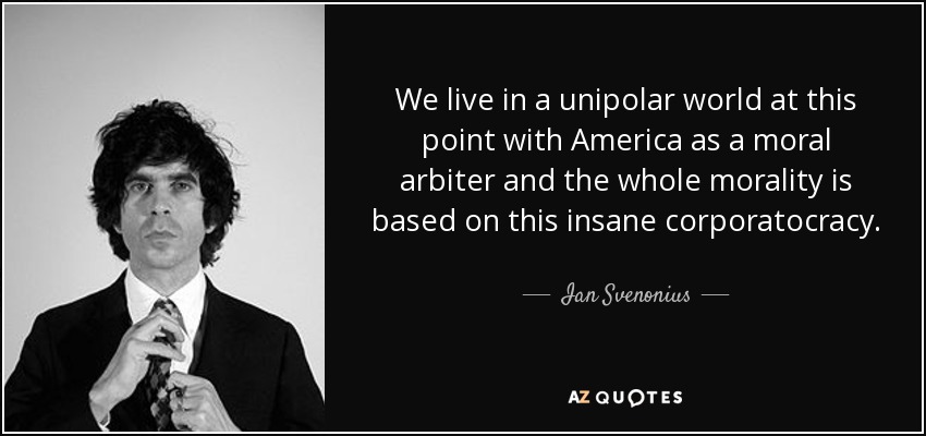 We live in a unipolar world at this point with America as a moral arbiter and the whole morality is based on this insane corporatocracy. - Ian Svenonius