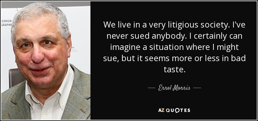 We live in a very litigious society. I've never sued anybody. I certainly can imagine a situation where I might sue, but it seems more or less in bad taste. - Errol Morris