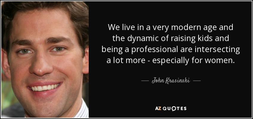We live in a very modern age and the dynamic of raising kids and being a professional are intersecting a lot more - especially for women. - John Krasinski