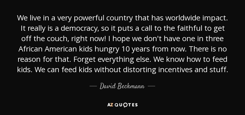 We live in a very powerful country that has worldwide impact. It really is a democracy, so it puts a call to the faithful to get off the couch, right now! I hope we don't have one in three African American kids hungry 10 years from now. There is no reason for that. Forget everything else. We know how to feed kids. We can feed kids without distorting incentives and stuff. - David Beckmann