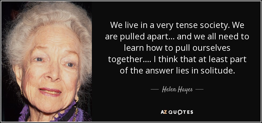 We live in a very tense society. We are pulled apart... and we all need to learn how to pull ourselves together.... I think that at least part of the answer lies in solitude. - Helen Hayes