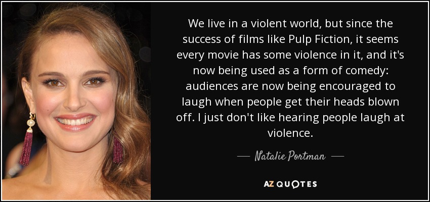 We live in a violent world, but since the success of films like Pulp Fiction, it seems every movie has some violence in it, and it's now being used as a form of comedy: audiences are now being encouraged to laugh when people get their heads blown off. I just don't like hearing people laugh at violence. - Natalie Portman