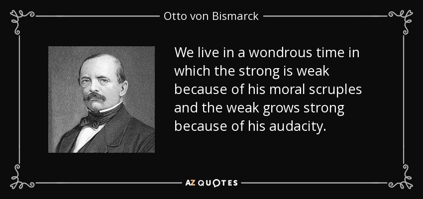 We live in a wondrous time in which the strong is weak because of his moral scruples and the weak grows strong because of his audacity. - Otto von Bismarck