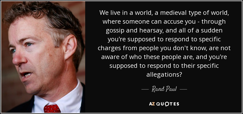 We live in a world, a medieval type of world, where someone can accuse you - through gossip and hearsay, and all of a sudden you're supposed to respond to specific charges from people you don't know, are not aware of who these people are, and you're supposed to respond to their specific allegations? - Rand Paul