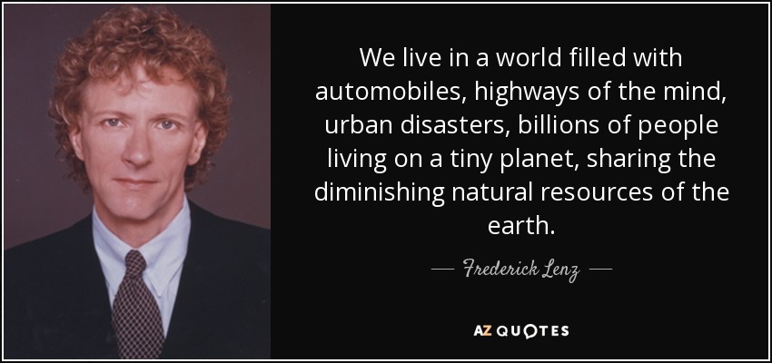 We live in a world filled with automobiles, highways of the mind, urban disasters, billions of people living on a tiny planet, sharing the diminishing natural resources of the earth. - Frederick Lenz