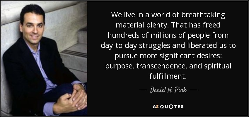 We live in a world of breathtaking material plenty. That has freed hundreds of millions of people from day-to-day struggles and liberated us to pursue more significant desires: purpose, transcendence, and spiritual fulfillment. - Daniel H. Pink