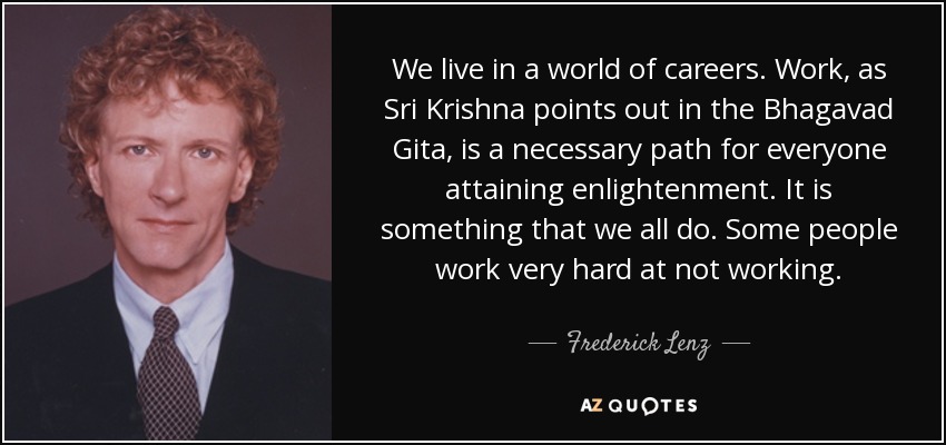 We live in a world of careers. Work, as Sri Krishna points out in the Bhagavad Gita, is a necessary path for everyone attaining enlightenment. It is something that we all do. Some people work very hard at not working. - Frederick Lenz