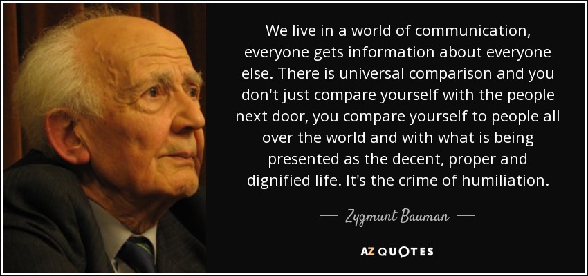 We live in a world of communication, everyone gets information about everyone else. There is universal comparison and you don't just compare yourself with the people next door, you compare yourself to people all over the world and with what is being presented as the decent, proper and dignified life. It's the crime of humiliation. - Zygmunt Bauman