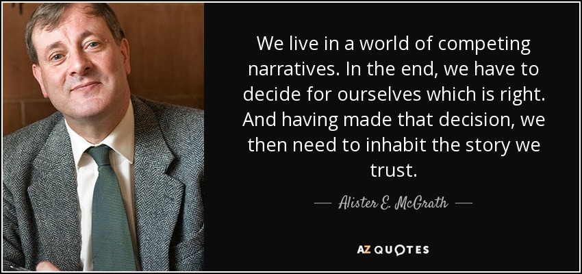 We live in a world of competing narratives. In the end, we have to decide for ourselves which is right. And having made that decision, we then need to inhabit the story we trust. - Alister E. McGrath