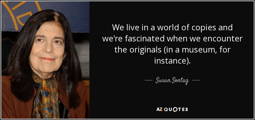 We live in a world of copies and we're fascinated when we encounter the originals (in a museum, for instance). - Susan Sontag