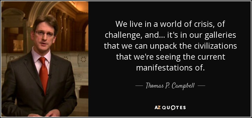 We live in a world of crisis, of challenge, and ... it's in our galleries that we can unpack the civilizations that we're seeing the current manifestations of. - Thomas P. Campbell