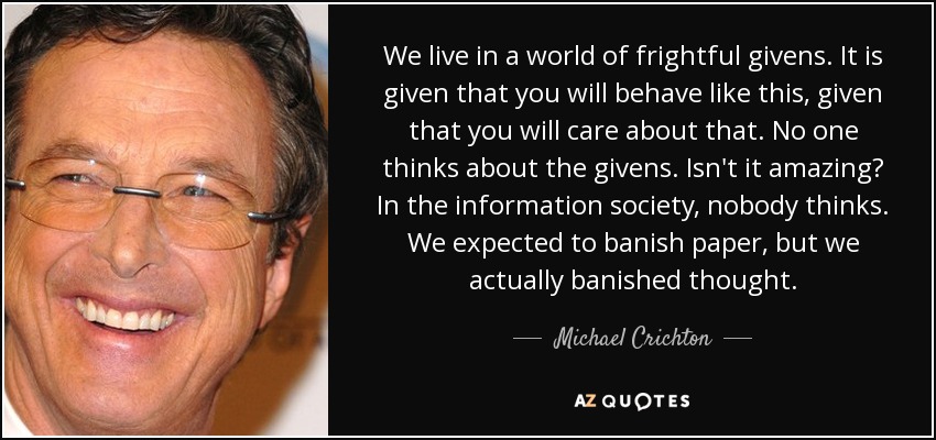 We live in a world of frightful givens. It is given that you will behave like this, given that you will care about that. No one thinks about the givens. Isn't it amazing? In the information society, nobody thinks. We expected to banish paper, but we actually banished thought. - Michael Crichton