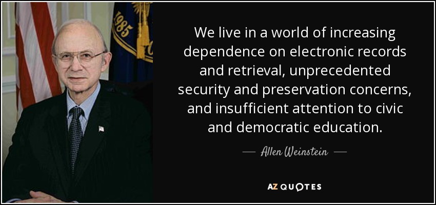 We live in a world of increasing dependence on electronic records and retrieval, unprecedented security and preservation concerns, and insufficient attention to civic and democratic education. - Allen Weinstein