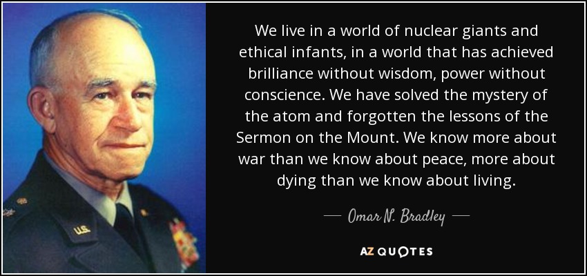 We live in a world of nuclear giants and ethical infants, in a world that has achieved brilliance without wisdom, power without conscience. We have solved the mystery of the atom and forgotten the lessons of the Sermon on the Mount. We know more about war than we know about peace, more about dying than we know about living. - Omar N. Bradley