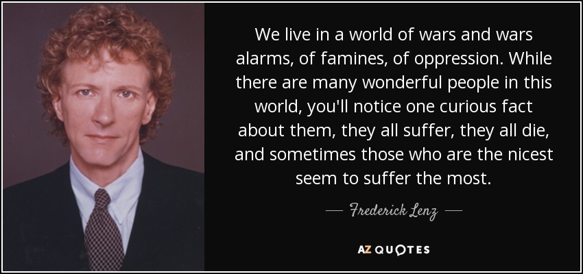We live in a world of wars and wars alarms, of famines, of oppression. While there are many wonderful people in this world, you'll notice one curious fact about them, they all suffer, they all die, and sometimes those who are the nicest seem to suffer the most. - Frederick Lenz