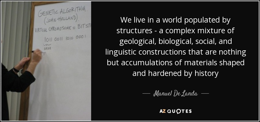 We live in a world populated by structures - a complex mixture of geological, biological, social, and linguistic constructions that are nothing but accumulations of materials shaped and hardened by history - Manuel De Landa