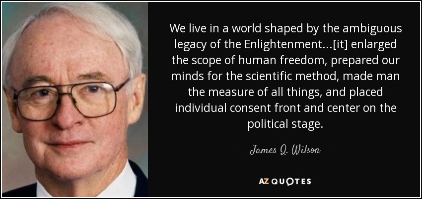 We live in a world shaped by the ambiguous legacy of the Enlightenment...[it] enlarged the scope of human freedom, prepared our minds for the scientific method, made man the measure of all things, and placed individual consent front and center on the political stage. - James Q. Wilson