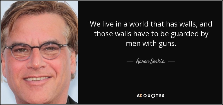 We live in a world that has walls, and those walls have to be guarded by men with guns. - Aaron Sorkin