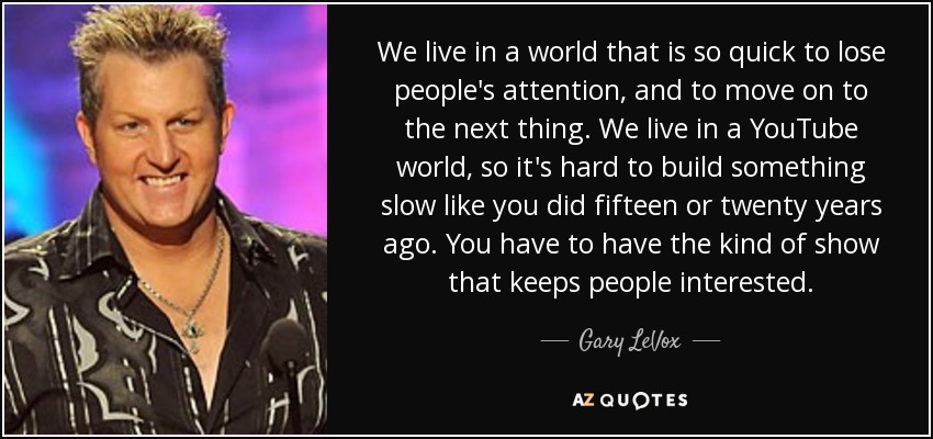 We live in a world that is so quick to lose people's attention, and to move on to the next thing. We live in a YouTube world, so it's hard to build something slow like you did fifteen or twenty years ago. You have to have the kind of show that keeps people interested. - Gary LeVox