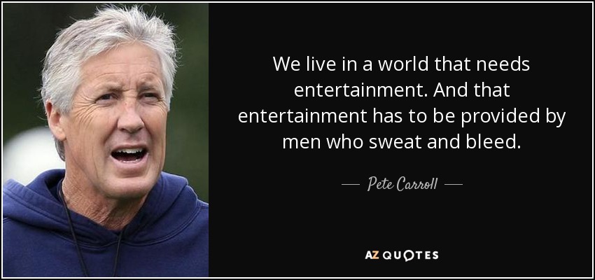 We live in a world that needs entertainment. And that entertainment has to be provided by men who sweat and bleed. - Pete Carroll